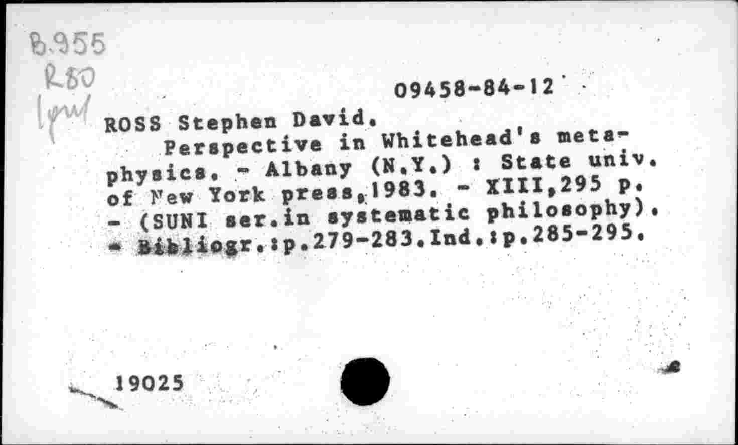 ﻿№55
09458-84-12'
ROSS Stephen David.
Perspective in Whitehead s metaphysics. - Albany (N.Y.) : State univ of Few York press,1983. - XIII,295 p. - (SUNI ser.in systematic philosophy) * Bibliogr.ip.279—283.Ind.ip.285-295.
19025